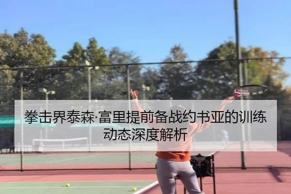 拳击界泰森·富里提前备战约书亚的训练动态深度解析